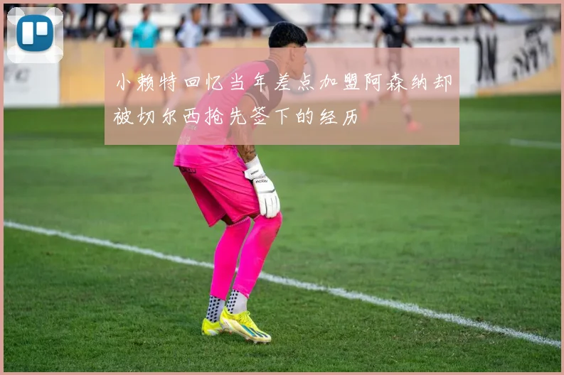 小赖特回忆当年差点加盟阿森纳却被切尔西抢先签下的经历