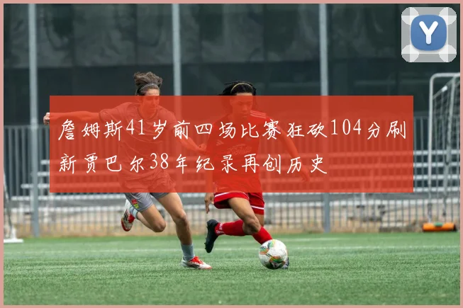 詹姆斯41岁前四场比赛狂砍104分刷新贾巴尔38年纪录再创历史