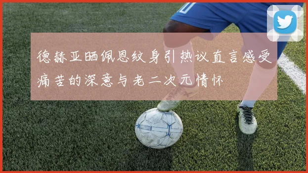 德赫亚晒佩恩纹身引热议直言感受痛苦的深意与老二次元情怀