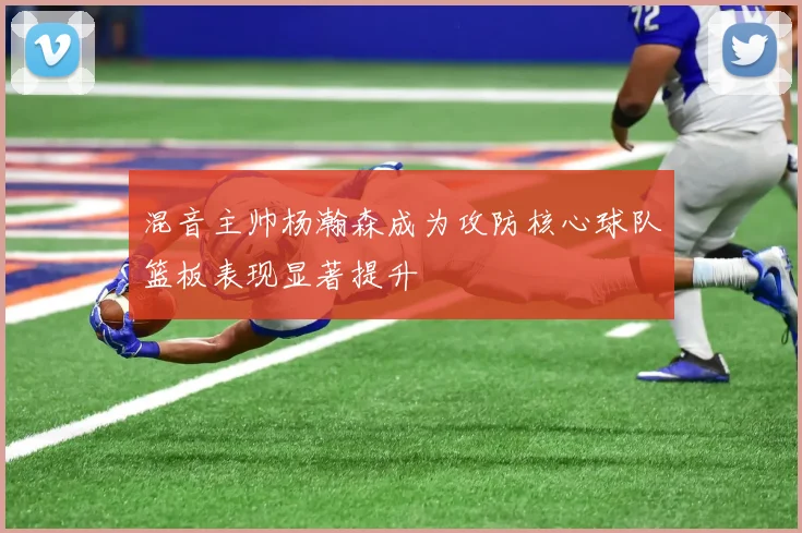 混音主帅杨瀚森成为攻防核心球队篮板表现显著提升