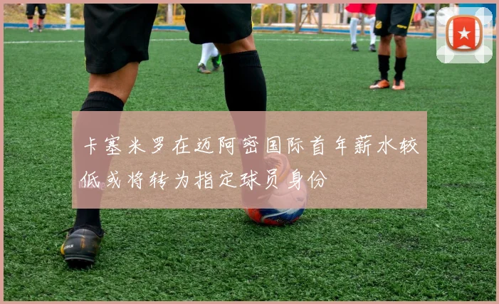 卡塞米罗在迈阿密国际首年薪水较低或将转为指定球员身份