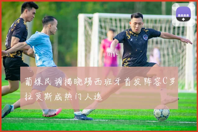 葡媒民调揭晓踢西班牙首发阵容C罗拉莫斯成热门人选