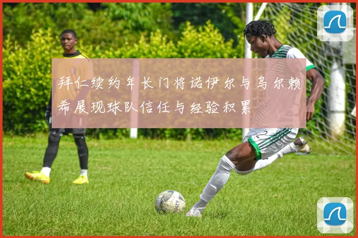 拜仁续约年长门将诺伊尔与乌尔赖希展现球队信任与经验积累