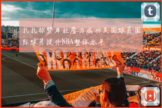 扎扎称赞库杜詹为成功美国球员国际球员提升NBA整体水平