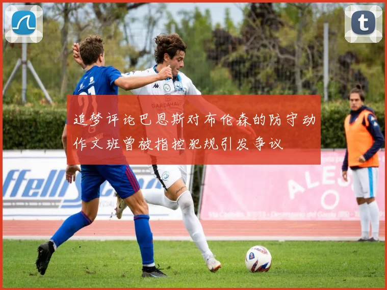 追梦评论巴恩斯对布伦森的防守动作文班曾被指控犯规引发争议