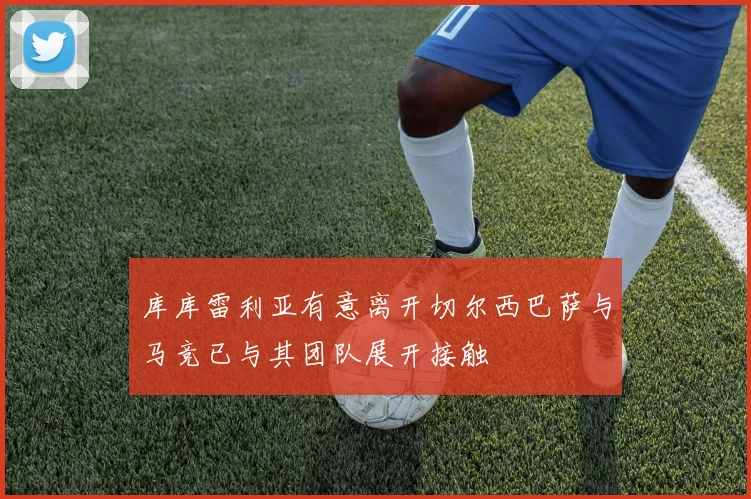 库库雷利亚有意离开切尔西巴萨与马竞已与其团队展开接触