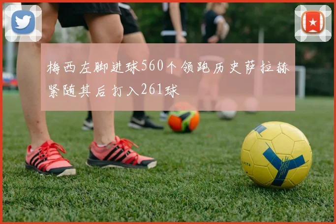 梅西左脚进球560个领跑历史萨拉赫紧随其后打入261球