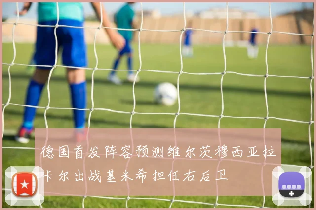 德国首发阵容预测维尔茨穆西亚拉卡尔出战基米希担任右后卫